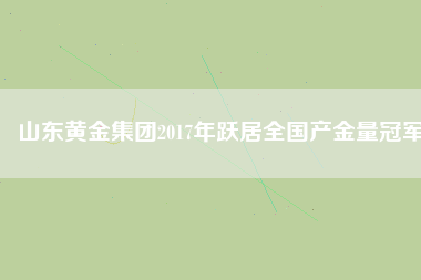 山東黃金集團2017年躍居全國產(chǎn)金量冠軍