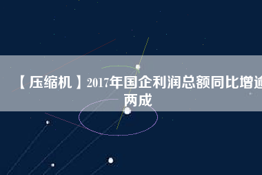 【壓縮機(jī)】2017年國(guó)企利潤(rùn)總額同比增逾兩成