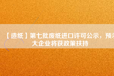 【造紙】第七批廢紙進(jìn)口許可公示，預(yù)示大企業(yè)將獲政策扶持