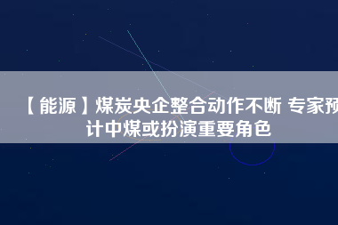 【能源】煤炭央企整合動作不斷 專家預(yù)計中煤或扮演重要角色