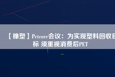 【橡塑】Petcore會議：為實現(xiàn)塑料回收目標(biāo) 須重視消費(fèi)后PET