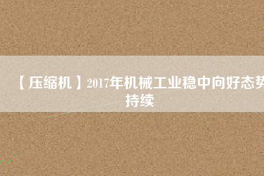 【壓縮機】2017年機械工業(yè)穩(wěn)中向好態(tài)勢持續(xù)