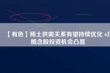 【有色】稀土供需關(guān)系有望持續(xù)優(yōu)化 6只概念股投資機(jī)會凸顯