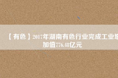 【有色】2017年湖南有色行業(yè)完成工業(yè)增加值776.48億元