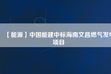 【能源】中國(guó)能建中標(biāo)海南文昌燃?xì)獍l(fā)電項(xiàng)目