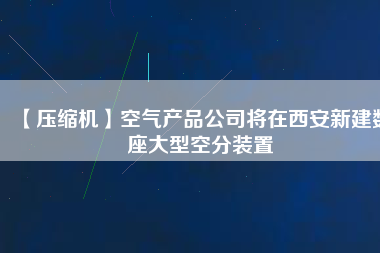 【壓縮機】空氣產(chǎn)品公司將在西安新建數(shù)座大型空分裝置