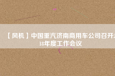 【風(fēng)機(jī)】中國重汽濟(jì)南商用車公司召開2018年度工作會議