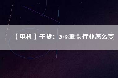 【電機】干貨：2018重卡行業(yè)怎么變
          