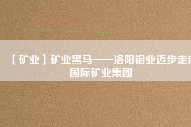 【礦業(yè)】礦業(yè)黑馬——洛陽鉬業(yè)邁步走向國際礦業(yè)集團