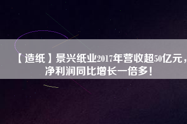 【造紙】景興紙業(yè)2017年營收超50億元，凈利潤同比增長一倍多！