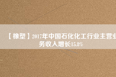 【橡塑】2017年中國石化化工行業(yè)主營業(yè)務(wù)收入增長15.8%