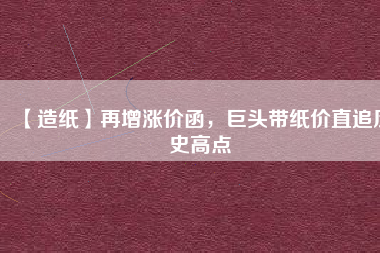 【造紙】再增漲價(jià)函，巨頭帶紙價(jià)直追歷史高點(diǎn)