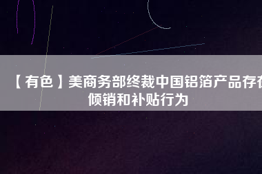 【有色】美商務(wù)部終裁中國鋁箔產(chǎn)品存在傾銷和補(bǔ)貼行為