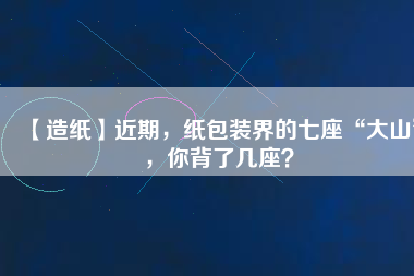 【造紙】近期，紙包裝界的七座“大山”，你背了幾座？