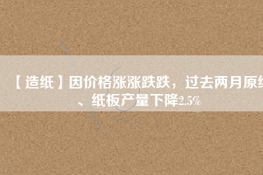 【造紙】因價(jià)格漲漲跌跌，過去兩月原紙、紙板產(chǎn)量下降2.5%