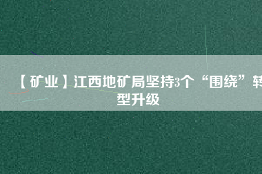 【礦業(yè)】江西地礦局堅持3個“圍繞”轉(zhuǎn)型升級