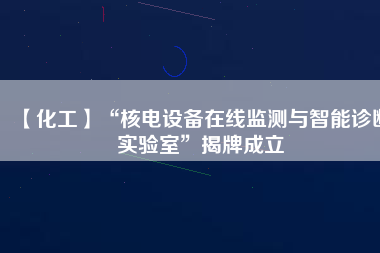 【化工】“核電設(shè)備在線監(jiān)測與智能診斷實驗室”揭牌成立