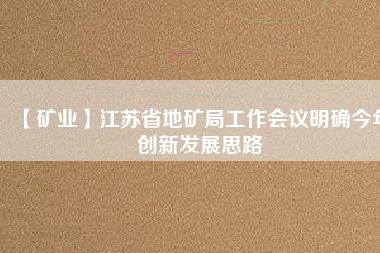 【礦業(yè)】江蘇省地礦局工作會議明確今年創(chuàng)新發(fā)展思路