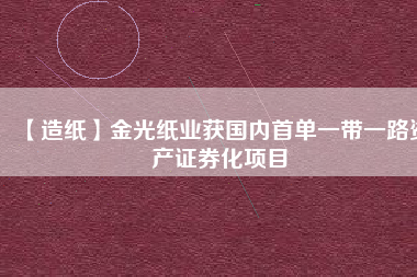 【造紙】金光紙業(yè)獲國(guó)內(nèi)首單一帶一路資產(chǎn)證券化項(xiàng)目