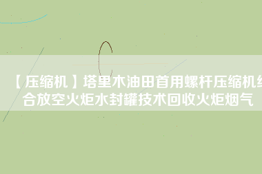 【壓縮機(jī)】塔里木油田首用螺桿壓縮機(jī)結(jié)合放空火炬水封罐技術(shù)回收火炬煙氣