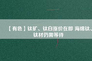 【有色】鈦礦、鈦白漲價(jià)在即 海綿鈦、鈦材仍需等待