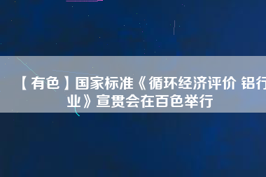 【有色】國家標準《循環(huán)經(jīng)濟評價 鋁行業(yè)》宣貫會在百色舉行