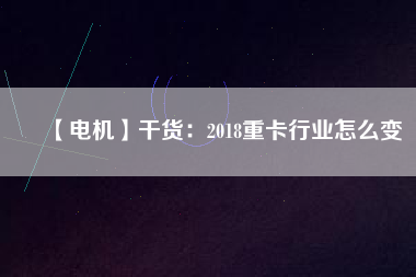 【電機】干貨：2018重卡行業(yè)怎么變
          