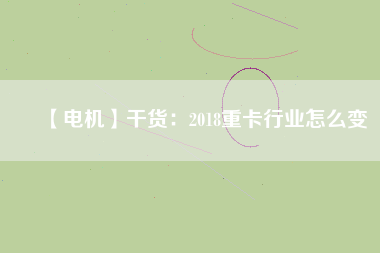 【電機】干貨：2018重卡行業(yè)怎么變
          