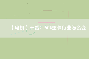 【電機】干貨：2018重卡行業(yè)怎么變
          