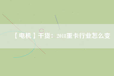 【電機】干貨：2018重卡行業(yè)怎么變
          