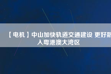 【電機(jī)】中山加快軌道交通建設(shè) 更好融入粵港澳大灣區(qū)
          