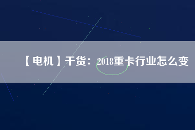 【電機】干貨：2018重卡行業(yè)怎么變
          