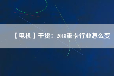 【電機】干貨：2018重卡行業(yè)怎么變
          