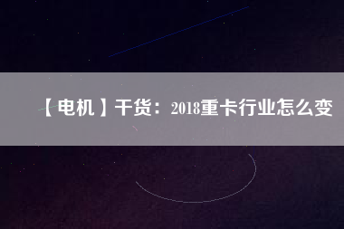 【電機】干貨：2018重卡行業(yè)怎么變
          