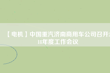 【電機】中國重汽濟南商用車公司召開2018年度工作會議
          