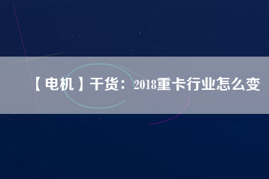 【電機】干貨：2018重卡行業(yè)怎么變
          