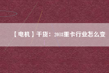 【電機】干貨：2018重卡行業(yè)怎么變
          