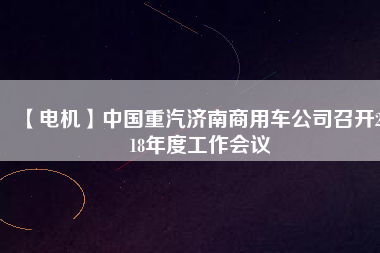 【電機】中國重汽濟南商用車公司召開2018年度工作會議
          