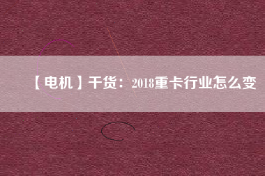 【電機】干貨：2018重卡行業(yè)怎么變
          