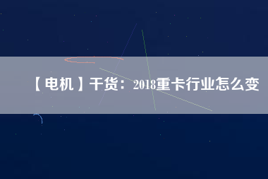 【電機】干貨：2018重卡行業(yè)怎么變
          