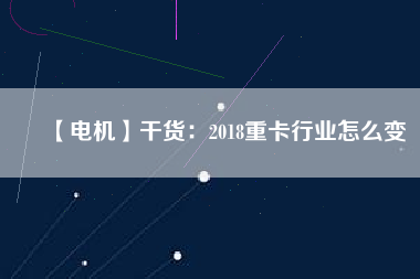 【電機】干貨：2018重卡行業(yè)怎么變
          