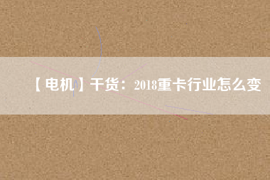 【電機】干貨：2018重卡行業(yè)怎么變
          