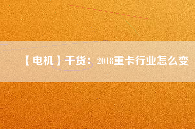 【電機】干貨：2018重卡行業(yè)怎么變
          