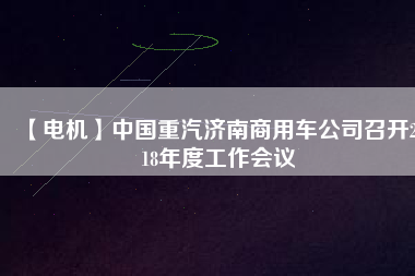 【電機】中國重汽濟南商用車公司召開2018年度工作會議
          