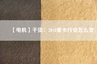 【電機】干貨：2018重卡行業(yè)怎么變
          