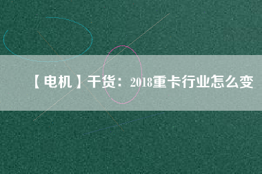 【電機】干貨：2018重卡行業(yè)怎么變
          