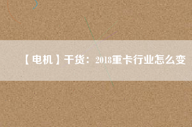 【電機】干貨：2018重卡行業(yè)怎么變
          