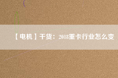 【電機】干貨：2018重卡行業(yè)怎么變
          