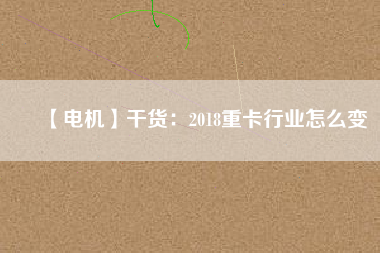 【電機】干貨：2018重卡行業(yè)怎么變
          