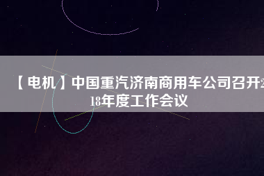 【電機】中國重汽濟南商用車公司召開2018年度工作會議
          